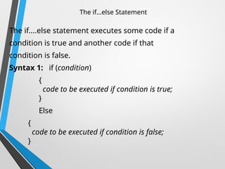 The if...else Statement
The if....else statement executes some code if a
condition is true and another code if that
condition is false.
Syntax 1: if (condition)
{
code to be executed if condition is true;
}
Else
{
code to be executed if condition is false;
}
 