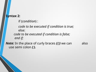 Syntax 2:
if (condition) :
code to be executed if condition is true;
else:
code to be executed if condition is false;
end if;
Note: In the place of curly braces ({}) we can also
use semi colon (:).
 