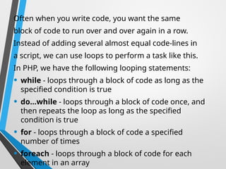 Often when you write code, you want the same
block of code to run over and over again in a row.
Instead of adding several almost equal code-lines in
a script, we can use loops to perform a task like this.
In PHP, we have the following looping statements:
• while - loops through a block of code as long as the
specified condition is true
• do...while - loops through a block of code once, and
then repeats the loop as long as the specified
condition is true
• for - loops through a block of code a specified
number of times
• foreach - loops through a block of code for each
element in an array
 
