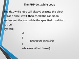 The PHP do...while Loop
The do...while loop will always execute the block
of code once, it will then check the condition,
and repeat the loop while the specified condition
is true.
Syntax:
do
{
code to be executed;
}
while (condition is true);
 