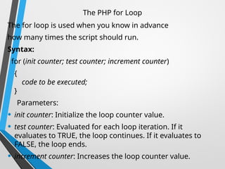 The PHP for Loop
The for loop is used when you know in advance
how many times the script should run.
Syntax:
for (init counter; test counter; increment counter)
{
code to be executed;
}
Parameters:
• init counter: Initialize the loop counter value.
• test counter: Evaluated for each loop iteration. If it
evaluates to TRUE, the loop continues. If it evaluates to
FALSE, the loop ends.
• increment counter: Increases the loop counter value.
 