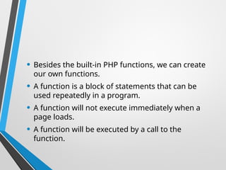 • Besides the built-in PHP functions, we can create
our own functions.
• A function is a block of statements that can be
used repeatedly in a program.
• A function will not execute immediately when a
page loads.
• A function will be executed by a call to the
function.
 