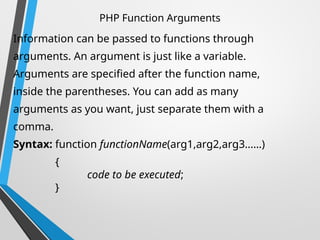 PHP Function Arguments
Information can be passed to functions through
arguments. An argument is just like a variable.
Arguments are specified after the function name,
inside the parentheses. You can add as many
arguments as you want, just separate them with a
comma.
Syntax: function functionName(arg1,arg2,arg3……)
{
code to be executed;
}
 