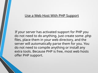 Use a Web Host With PHP Support
If your server has activated support for PHP you
do not need to do anything. Just create some .php
files, place them in your web directory, and the
server will automatically parse them for you. You
do not need to compile anything or install any
extra tools. Because PHP is free, most web hosts
offer PHP support.
 