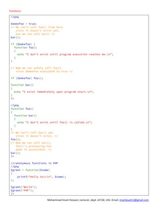 Mohammad Imam Hossain, Lecturer, dept. of CSE, UIU. Email: imambuet11@gmail.com
Functions:
<?php
$makefoo = true;
/* We can't call foo() from here
since it doesn't exist yet,
but we can call bar() */
bar();
if ($makefoo) {
function foo()
{
echo "I don't exist until program execution reaches me.n";
}
}
/* Now we can safely call foo()
since $makefoo evaluated to true */
if ($makefoo) foo();
function bar()
{
echo "I exist immediately upon program start.n";
}
?>
<?php
function foo()
{
function bar()
{
echo "I don't exist until foo() is called.n";
}
}
/* We can't call bar() yet
since it doesn't exist. */
foo();
/* Now we can call bar(),
foo()'s processing has
made it accessible. */
bar();
?>
///anonymous functions in PHP
<?php
$greet = function($name)
{
printf("Hello %srn", $name);
};
$greet('World');
$greet('PHP');
?>
 
