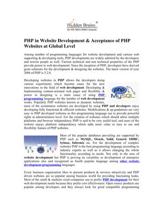 PHP in Website Development & Acceptance of PHP
Websites at Global Level
Among number of programming languages for website development and various web
supporting & developing tools, PHP developments are widely admired by the developers
and nowise people as well. Various technical and non technical properties of the PHP
provide power to web development. Since the inception of PHP, developers have derived
great solutions for the development & designing the websites. The latest version of year
2008 of PHP is 5.2.8.

Developing websites in PHP allows the developers doing
various experiments which become cause for the new
innovations in the field of web development. Developing &
Implementing content-oriented web pages and flexibility &
power in designing is a main cause of using PHP
programming language for the number of web development
works. Popularly PHP websites known as dynamic websites,
most of the ecommerce websites are developed by using PHP and developers enjoy
developing fully functional & efficient websites. Modifications & up-gradations are very
easy in PHP developed websites as this programming language use to provide powerful
rights at administration level. For the creation of websites which should allow multiple
platforms and browser independency PHP is said to be very useful tool, end users of the
website enjoys platform independency which adds more value to easy to use and
flexibility feature of PHP websites.

                          Most of the popular databases prevailing are supported by
                          PHP such as MySQL, Oracle, Solid, Generic ODBC,
                          Sybase, Informix etc. For the development of complex
                          websites PHP is the best programming language according to
                          industry experts as well as it allows changing the whole
                          functionality according to needs. Not only in the area of
website development but PHP is proving its versatility in development of enterprise
applications also and recognized as fourth popular language among other website
development programming languages.

Every business organization likes to present products & services attractively and PHP
driven websites are so popular among business world for providing fascinating looks.
Most of the small & medium sized companies use to prefer PHP development for their
web development needs because they prefer cost effectiveness. Open source products are
popular among developers and they always look for good compatible programming
 