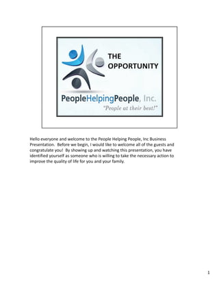 Hello everyone and welcome to the People Helping People, Inc Business
Presentation. Before we begin, I would like to welcome all of the guests and
congratulate you! By showing up and watching this presentation, you have
identified yourself as someone who is willing to take the necessary action to
improve the quality of life for you and your family.




                                                                                1
 