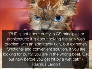 "PHP is not about purity in CS principles or
   architecture; it is about solving the ugly web
 problem with an admittedly ugly, but extremely
  functional and convenient solution. If you are
looking for purity, you are in the wrong boat. Get
    out now before you get hit by a wet cat!" -
                   Rasmus Lerdorf
 