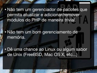 • Nãotem um gerenciador de pacotes que
 permita atualizar e adicionar/remover
 módulos do PHP de maneira trivial.

• Não
    tem um bom gerenciamento de
 memória.

• Dêuma chance ao Linux ou algum sabor
 de Unix (FreeBSD, Mac OS X, etc...)
 
