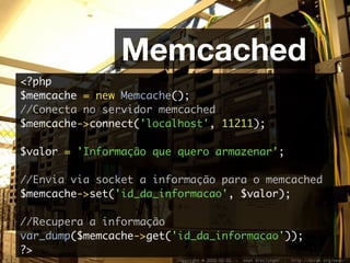 Memcached
<?php
$memcache = new Memcache();
//Conecta no servidor memcached
$memcache->connect('localhost', 11211);

$valor = 'Informação que quero armazenar';

//Envia via socket a informação para o memcached
$memcache->set('id_da_informacao', $valor);

//Recupera a informação
var_dump($memcache->get('id_da_informacao'));
?>
 