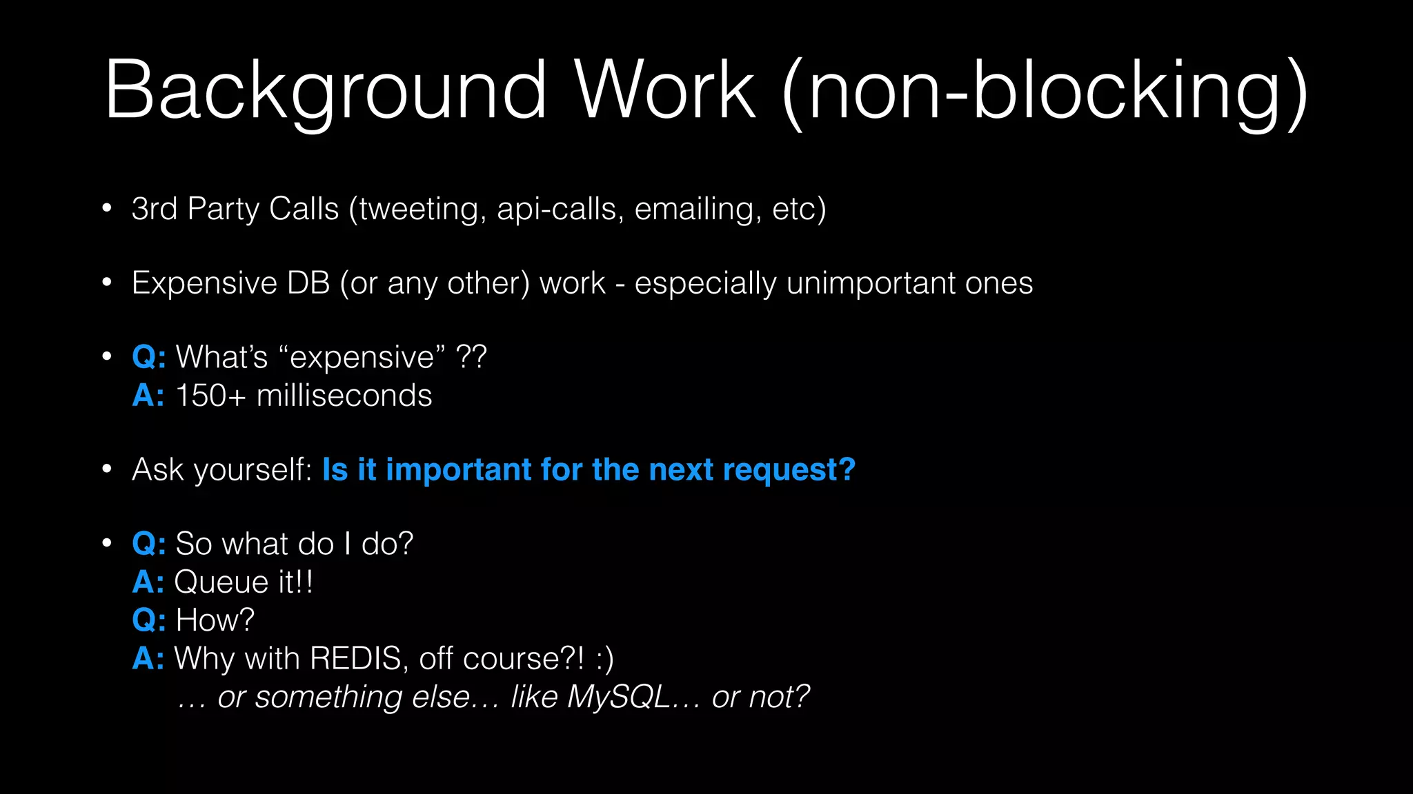 Background Work (non-blocking)
• 3rd Party Calls (tweeting, api-calls, emailing, etc)
• Expensive DB (or any other) work - especially unimportant ones
• Q: What’s “expensive” ??  
A: 150+ milliseconds
• Ask yourself: Is it important for the next request?!
• Q: So what do I do? 
A: Queue it!! 
Q: How? 
A: Why with REDIS, off course?! :) 
… or something else… like MySQL… or not?
 