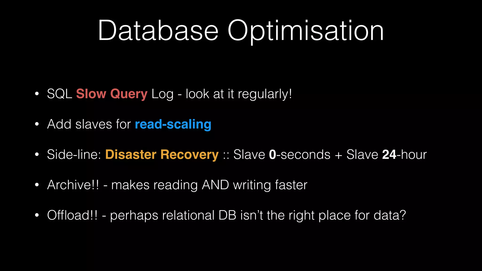 Database Optimisation
• SQL Slow Query Log - look at it regularly!
• Add slaves for read-scaling!
• Side-line: Disaster Recovery :: Slave 0-seconds + Slave 24-hour!
• Archive!! - makes reading AND writing faster
• Ofﬂoad!! - perhaps relational DB isn’t the right place for data?
 