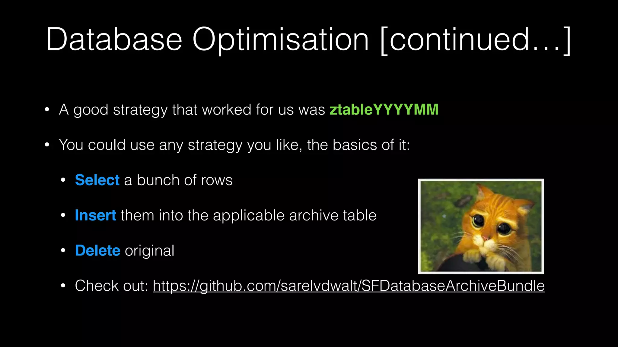 Database Optimisation [continued…]
• A good strategy that worked for us was ztableYYYYMM!
• You could use any strategy you like, the basics of it:
• Select a bunch of rows
• Insert them into the applicable archive table
• Delete original
• Check out: https://github.com/sarelvdwalt/SFDatabaseArchiveBundle
 