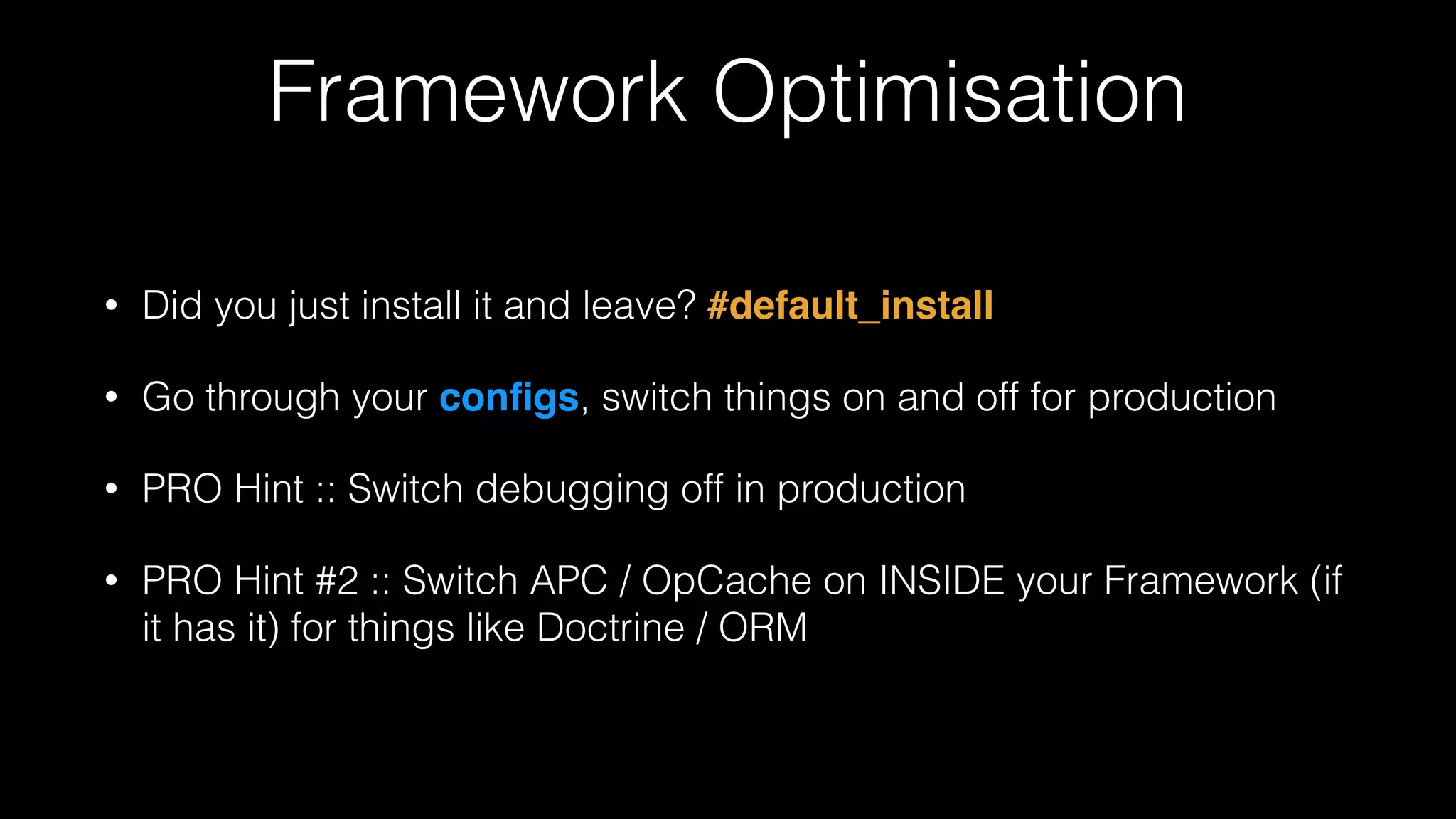 Framework Optimisation
• Did you just install it and leave? #default_install!
• Go through your conﬁgs, switch things on and off for production
• PRO Hint :: Switch debugging off in production
• PRO Hint #2 :: Switch APC / OpCache on INSIDE your Framework (if
it has it) for things like Doctrine / ORM
 