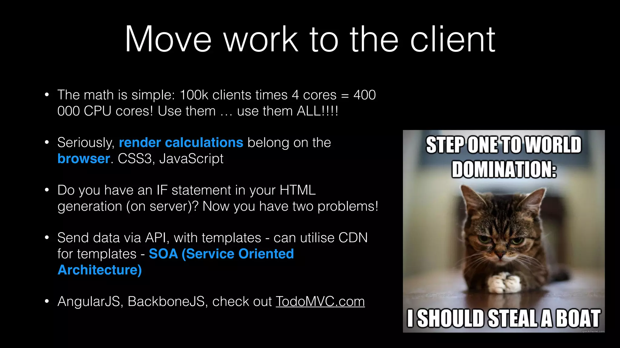 Move work to the client
• The math is simple: 100k clients times 4 cores = 400
000 CPU cores! Use them … use them ALL!!!!
• Seriously, render calculations belong on the
browser. CSS3, JavaScript
• Do you have an IF statement in your HTML
generation (on server)? Now you have two problems!
• Send data via API, with templates - can utilise CDN
for templates - SOA (Service Oriented
Architecture)
• AngularJS, BackboneJS, check out TodoMVC.com
 