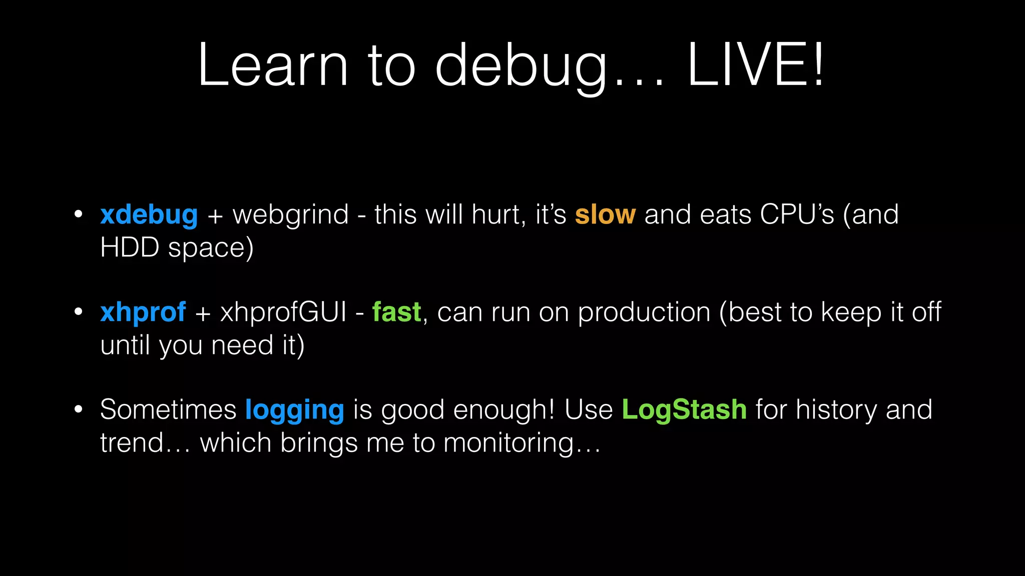 Learn to debug… LIVE!
• xdebug + webgrind - this will hurt, it’s slow and eats CPU’s (and
HDD space)
• xhprof + xhprofGUI - fast, can run on production (best to keep it off
until you need it)
• Sometimes logging is good enough! Use LogStash for history and
trend… which brings me to monitoring…
 