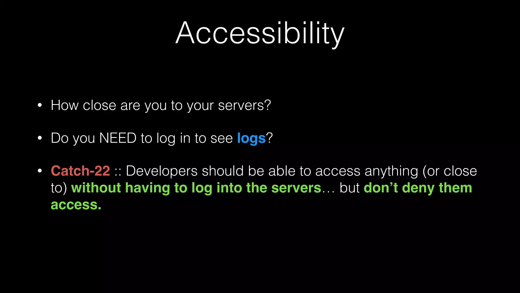 Accessibility
• How close are you to your servers?
• Do you NEED to log in to see logs?
• Catch-22 :: Developers should be able to access anything (or close
to) without having to log into the servers… but don’t deny them
access.
 