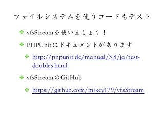 ファイルシステムを使うコードもテスト
✤ vfsStreamを使いましょう！
✤ PHPUnitにドキュメントがあります
✤ http://phpunit.de/manual/3.8/ja/test-
doubles.html
✤ vfsStr...