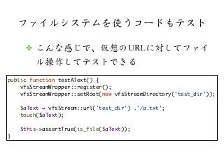ファイルシステムを使うコードもテスト
✤ こんな感じで、仮想のURLに対してファイ
ル操作してテストできる
public function testAText() {
vfsStreamWrapper::register();
vfsStrea...