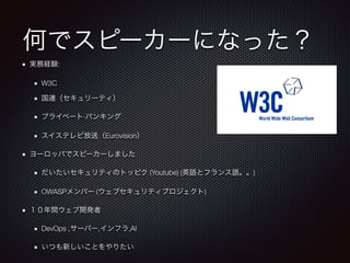何でスピーカーになった？
実務経験:
W3C
国連（セキュリーティ）
プライベート·バンキング
スイステレビ放送（Eurovision）
ヨーロッパでスピーカーしました
だいたいセキュリティのトッピク (Youtube) (英語とフランス語。。)
OWASPメンバー (ウェブセキュリティプロジェクト)
１０年間ウェブ開発者
DevOps ,サーバー,インフラ,AI
いつも新しいことをやりたい
 
