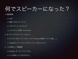 何でスピーカーになった？
実務経験:
W3C
国連（セキュリーティ）
プライベート·バンキング
スイステレビ放送（Eurovision）
ヨーロッパでスピーカーしました
だいたいセキュリティのトッピク (Youtube) (英語とフランス語。。)
OWASPメンバー (ウェブセキュリティプロジェクト)
１０年間ウェブ開発者
DevOps ,サーバー,インフラ,AI
いつも新しいことをやりたい
 