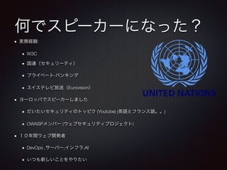 何でスピーカーになった？
実務経験:
W3C
国連（セキュリーティ）
プライベート·バンキング
スイステレビ放送（Eurovision）
ヨーロッパでスピーカーしました
だいたいセキュリティのトッピク (Youtube) (英語とフランス語。。)
OWASPメンバー (ウェブセキュリティプロジェクト)
１０年間ウェブ開発者
DevOps ,サーバー,インフラ,AI
いつも新しいことをやりたい
 