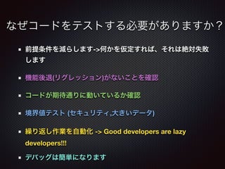前提条件を減らします->何かを仮定すれば、それは絶対失敗
します
機能後退(リグレッション)がないことを確認
コードが期待通りに動いているか確認
境界値テスト (セキュリティ,大きいデータ)
繰り返し作業を自動化 -> Good developers are lazy
developers!!!
デバッグは簡単になります
なぜコードをテストする必要がありますか？
 