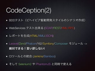 CodeCeption(2)
BDDテスト（ビヘイビア駆動開発スタイルのシナリオ作成）
WebServices テスト出来る (SOAP/REST/XML-RPC)
レポートを生成(HTML/XML/JSON)
Laravel/Zend/Phalcon/Yii2/Symfony/Composer モジュール ->
絶対できる！言い訳しない!
CIツールとの統合 (Jenkins/Bamboo)
そして Selenium2 や PhantomJS と同時で使える
 