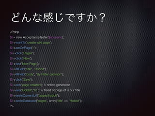 どんな感じですか？
<?php
$I = new AcceptanceTester($scenario);
$I->wantTo('create wiki page');
$I->amOnPage('/');
$I->click('Pages');
$I->click('New');
$I->see('New Page');
$I->ﬁllField('title', 'Hobbit');
$I->ﬁllField('body', 'By Peter Jackson');
$I->click('Save');
$I->see('page created'); // notice generated
$I->see('Hobbit','h1'); // head of page of is our title
$I->seeInCurrentUrl('pages/hobbit');
$I->seeInDatabase('pages', array('title' => ‘Hobbit'));
?>
 