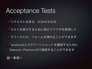Acceptance Tests
リクエスト出来る、DOMさわれる
クエリを実行するために偽のブラウザを使用して
クリックとか、フォームを埋めることができます
JavaScriptとスクリーンショットを確認するために
Selenium/ PhantomJSで接続することができます
一番遅い
 