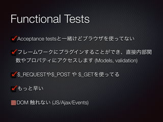 Functional Tests
Acceptance testsと一緒けどブラウザを使ってない
フレームワークにプラグインすることができ、直接内部関
数やプロパティにアクセスします (Models, validation)
$_REQUESTや$_POST や $_GETを使ってる
もっと早い
DOM 触れない (JS/Ajax/Events)
 