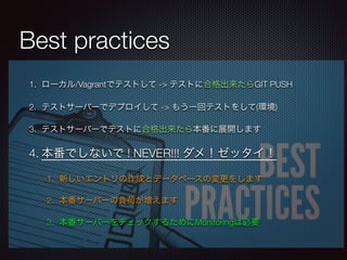 Best practices
1. ローカル/Vagrantでテストして -> テストに合格出来たらGIT PUSH
2. テストサーバーでデプロイして -> もう一回テストをして(環境)
3. テストサーバーでテストに合格出来たら本番に展開します
4. 本番でしないで ! NEVER!!! ダメ！ゼッタイ！
1. 新しいエントリの作成とデータベースの変更をします
2. 本番サーバーの負荷が増えます
3. 本番サーバーをチェックするためにMonitoringは必要
 