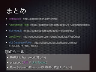 まとめ
Installation : http://codeception.com/install
Acceptance Tests : http://codeception.com/docs/04-AcceptanceTests
Yii2 module : http://codeception.com/docs/modules/Yii2
WebDriver : http://codeception.com/docs/modules/WebDriver
Yii2 Database Faker : http://qiita.com/tanakahisateru/items/
c4d39cc77a71067ed658
別のツール
PHPUnit Framework(難しい)
phpspec (使用 & Unit Testing)
Pure Selenium/PhantomJS (PHPと統合しにくい)
 