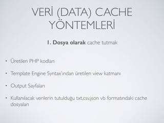 VERİ (DATA) CACHE
YÖNTEMLERİ
• Üretilen PHP kodları
• Template Engine Syntax’ından üretilen view katmanı
• Output Sayfaları
• Kullanılacak verilerin tutulduğu txt,csv,json vb formatındaki cache
dosyaları
1. Dosya olarak cache tutmak
 