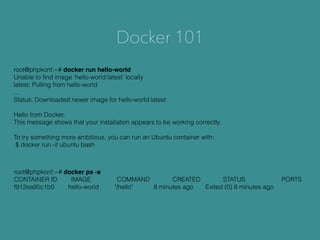 Docker 101
root@phpkonf:~# docker run hello-world
Unable to ﬁnd image 'hello-world:latest' locally
latest: Pulling from hello-world
…
Status: Downloaded newer image for hello-world:latest
Hello from Docker.
This message shows that your installation appears to be working correctly.
To try something more ambitious, you can run an Ubuntu container with:
$ docker run -it ubuntu bash
root@phpkonf:~# docker ps -a
CONTAINER ID IMAGE COMMAND CREATED STATUS PORTS
f912ea95c1b0 hello-world "/hello" 8 minutes ago Exited (0) 8 minutes ago
 