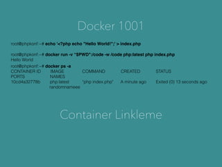 Docker 1001
root@phpkonf:~# echo '<?php echo "Hello World!";' > index.php
root@phpkonf:~# docker ps -a
CONTAINER ID IMAGE COMMAND CREATED STATUS
PORTS NAMES
10cd4a32778b php:latest "php index.php" A minute ago Exited (0) 13 seconds ago
randomnameee
root@phpkonf:~# docker run -v “$PWD":/code -w /code php:latest php index.php
Hello World
Container Linkleme
 