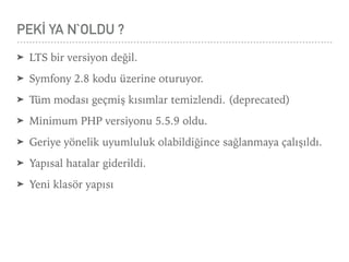 PEKİ YA N`OLDU ?
➤ LTS bir versiyon değil.
➤ Symfony 2.8 kodu üzerine oturuyor.
➤ Tüm modası geçmiş kısımlar temizlendi. (deprecated)
➤ Minimum PHP versiyonu 5.5.9 oldu.
➤ Geriye yönelik uyumluluk olabildiğince sağlanmaya çalışıldı.
➤ Yapısal hatalar giderildi.
➤ Yeni klasör yapısı
 