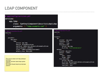 LDAP COMPONENT
Önce servis olarak sınıfı ldap adresiyle
tanımlıyor

Ardından provider olarak ldap ayarları
ekleniyor.

Son olarak ﬁrewall olarak tanımlamalar
yapılıyor
 