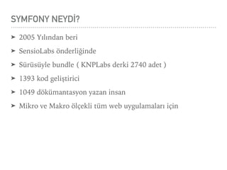 SYMFONY NEYDİ?
➤ 2005 Yılından beri
➤ SensioLabs önderliğinde
➤ Sürüsüyle bundle ( KNPLabs derki 2740 adet )
➤ 1393 kod geliştirici
➤ 1049 dökümantasyon yazan insan
➤ Mikro ve Makro ölçekli tüm web uygulamaları için
 