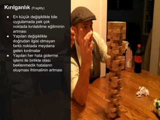 Kırılganlık (Fragility)
● En küçük değişiklikle bile
uygulamada pek çok
noktada kırılabilme eğiliminin
artması
● Yapılan değişiklikle
doğrudan ilgisi olmayan
farklı noktada meydana
gelen kırılmalar
● Yapılan her hata giderme
işlemi ile birlikte olası
beklenmedik hataların
oluşması ihtimalinin artması
 