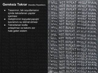 Gereksiz Tekrar (Needles Repetition)
● Tasarımın, tek soyutlamanın
içinde tekrarlanan yapılar
içermesi
● Geliştiricinin kopyala/yapıştır
kavramını su istimal etmesi
● Tekrarlanan kodla
anlaşılmaz ve bakımı zor
hale gelen sistem
 