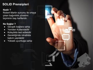 SOLID Prensipleri
Nedir ?
Robert Martin sunumu ile ortaya
çıkan bağımlılık yönetimi
biçiminin baş harfleridir.
Ne Sağlar ?
● Gevşek bağlara sahip
● Yeniden Kullanılabilir
● Kolaylıkla test edilebilir
● Gerektiğinde rahatlıkla
bakım yapılabilir
● Yüksek uyumluğa sahip
 