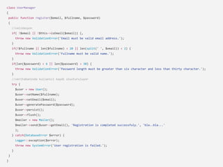 class UserManager
{
public function register($email, $fullname, $password)
{
//validasyon
if( !$email || !$this->isEmail($email)) {,
throw new ValidationError('Email must be valid email address.');
}
if(!$fullname || len($fullname) < 20 || len(split(' ', $email)) < 2) {
throw new ValidationError('Fullname must be valid name.');
}
if(len($password) < 6 || len($password) > 30) {
throw new ValidationError('Password length must be greater than six character and less than thirty character.');
}
//veritabaninda kullanici kaydi olusturuluyor
try {
$user = new User();
$user->setName($fullname);
$user->setEmail($email);
$user->generatePassword($password);
$user->persist();
$user->flush();
$mailer = new Mailer();
$mailer->send($user->getEmail(), 'Registration is completed successfuly.', 'bla..bla...'
);
} catch(DatabaseError $error) {
Logger::exception($error);
throw new SystemError('User registration is failed.');
}
}
}
 