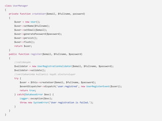 class UserManager
{
private function createUser($email, $fullname, password)
{
$user = new User();
$user->setName($fullname);
$user->setEmail($email);
$user->generatePassword($password);
$user->persist();
$user->flush();
return $user;
}
public function register($email, $fullname, $password)
{
//validasyon
$validator = new UserRegistrationValidator($email, $fullname, $password);
$validator->validate();
//veritabaninda kullanici kaydi olusturuluyor
try {
$user = $this->createUser($email, $fullname, $password);
$eventDispatcher->dispatch('user.registred', new UserRegisterEvent($user));
return true;
} catch(DatabaseError $exc) {
Logger::exception($exc);
throw new SystemError('User registration is failed.');
}
}
}
 