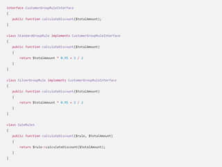 interface CustomerGroupRuleInterface
{
public function calculateDiscount($totalAmount);
}
class StandardGroupRule implements CustomerGroupRuleInterface
{
public function calculateDiscount($totalAmount)
{
return $totalAmount * 0.95 + 3 / 2
}
}
class SilverGroupRule implements CustomerGroupRuleInterface
{
public function calculateDiscount($totalAmount)
{
return $totalAmount * 0.95 + 3 / 2
}
}
class SaleRules
{
public function calculateDiscount($rule, $totalAmount)
{
return $rule->calculateDiscount($totalAmount);
}
}
 