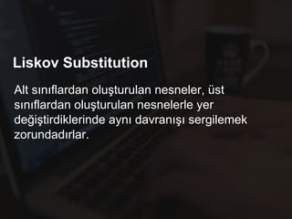 Liskov Substitution
Alt sınıflardan oluşturulan nesneler, üst
sınıflardan oluşturulan nesnelerle yer
değiştirdiklerinde aynı davranışı sergilemek
zorundadırlar.
 