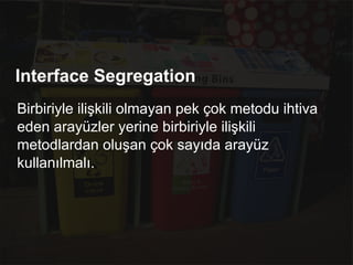 Interface Segregation
Birbiriyle ilişkili olmayan pek çok metodu ihtiva
eden arayüzler yerine birbiriyle ilişkili
metodlardan oluşan çok sayıda arayüz
kullanılmalı.
 
