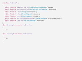 interface PosInterface
{
public function preAuthorization(PreAuthorizationRequest $request);
public function postAuthorization(PostAuthorizationRequest $request);
public function sale(SaleRequest $request);
public function refund(RefundRequest $request);
public function cancel(CancelRequest $request);
public function processProviderResponse(ProviderResponse $providerResponse);
public function finalize(Finalize3dRequest $request);
}
class SynchPayA implements PosInterface
{
/...
}
class SynchPayB implements PosInterface
{
/...
}
 