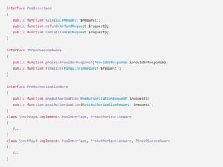 interface PosInterface
{
public function sale(SaleRequest $request);
public function refund(RefundRequest $request);
public function cancel(CancelRequest $request);
}
interface ThreeDSecureAware
{
public function processProviderResponse(ProviderResponse $providerResponse);
public function finalize(Finalize3dRequest $request);
}
interface PreAuthorizationWare
{
public function preAuthorization(PreAuthorizationRequest $request);
public function postAuthorization(PostAuthorizationRequest $request);
}
class SynchPayA implements PosInterface, PreAuthorizationWare
{
/...
}
class SynchPayB implements PosInterface, PreAuthorizationWare, ThreeDSecureAware
{
/...
}
 