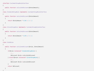 interface CustomerGroupRuleInterface
{
public function calculateDiscount($totalAmount);
}
class StandardGroupRule implements CustomerGroupRuleInterface
{
public function calculateDiscount($totalAmount)
{
return $totalAmount * 0.95 + 3 / 2
}
}
class SilverGroupRule implements CustomerGroupRuleInterface
{
public function calculateDiscount($totalAmount)
{
return $totalAmount * 0.95 + 3 / 2
}
}
class SaleRules
{
public function calculateDiscount($rule, $totalAmount)
{
if($rule instanceof StandardGroupRule) {
/...
$discount $rule->calculateDiscount
} elseif($rule instanceof SilverGroupRule) {
/...
$discount $rule->calculateDiscount
}
return $discount
}
}
 
